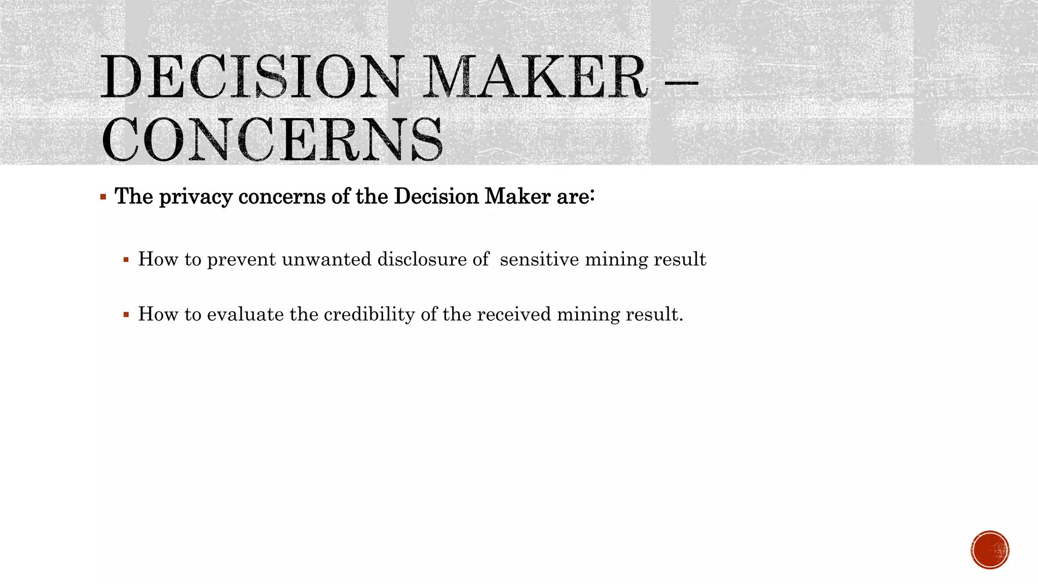  The privacy concerns of the Decision Maker are:
 How to prevent unwanted disclosure of sensitive mining result
 How to evaluate the credibility of the received mining result.
 