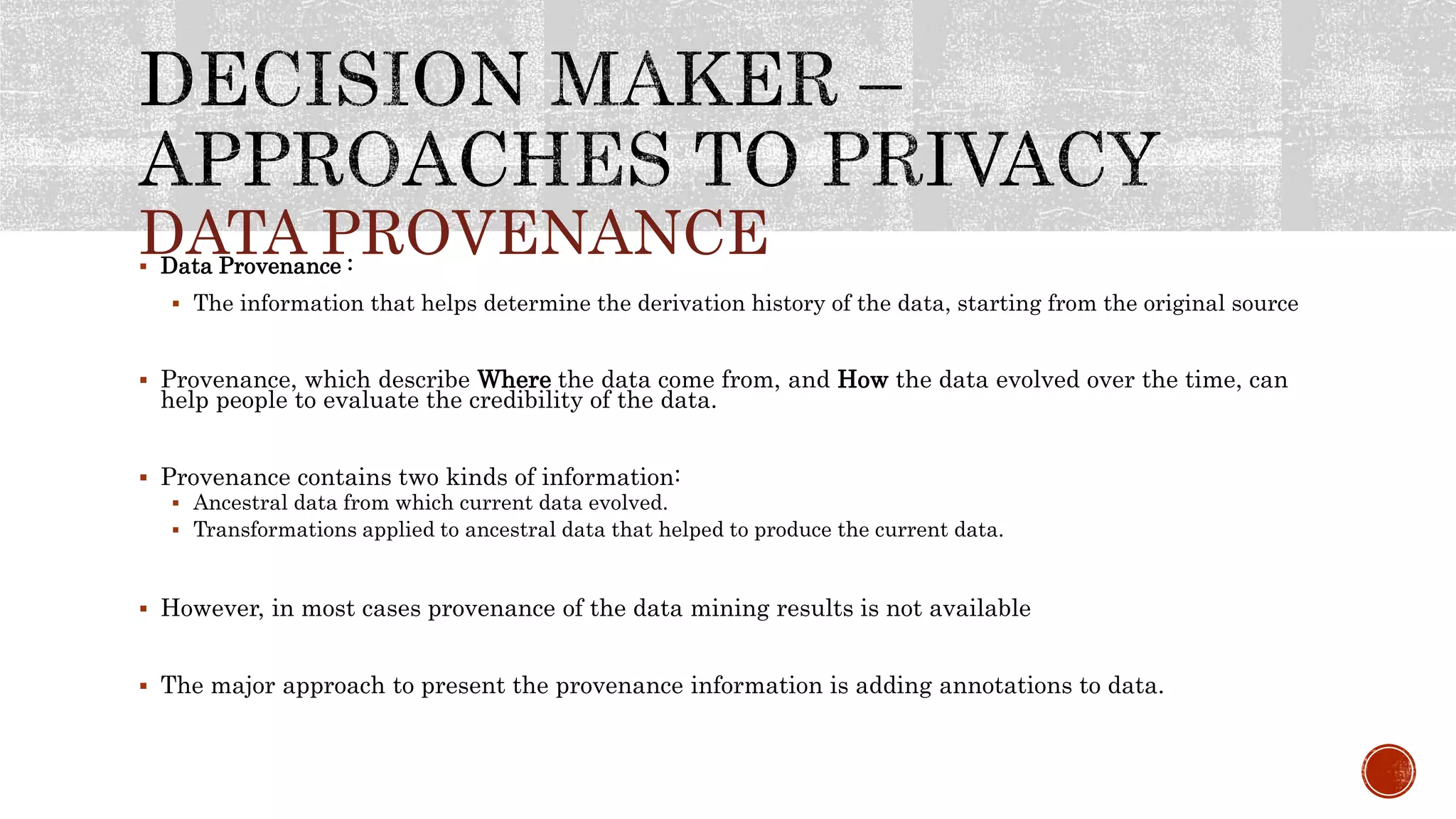 DATA PROVENANCE Data Provenance :
 The information that helps determine the derivation history of the data, starting from the original source
 Provenance, which describe Where the data come from, and How the data evolved over the time, can
help people to evaluate the credibility of the data.
 Provenance contains two kinds of information:
 Ancestral data from which current data evolved.
 Transformations applied to ancestral data that helped to produce the current data.
 However, in most cases provenance of the data mining results is not available
 The major approach to present the provenance information is adding annotations to data.
 