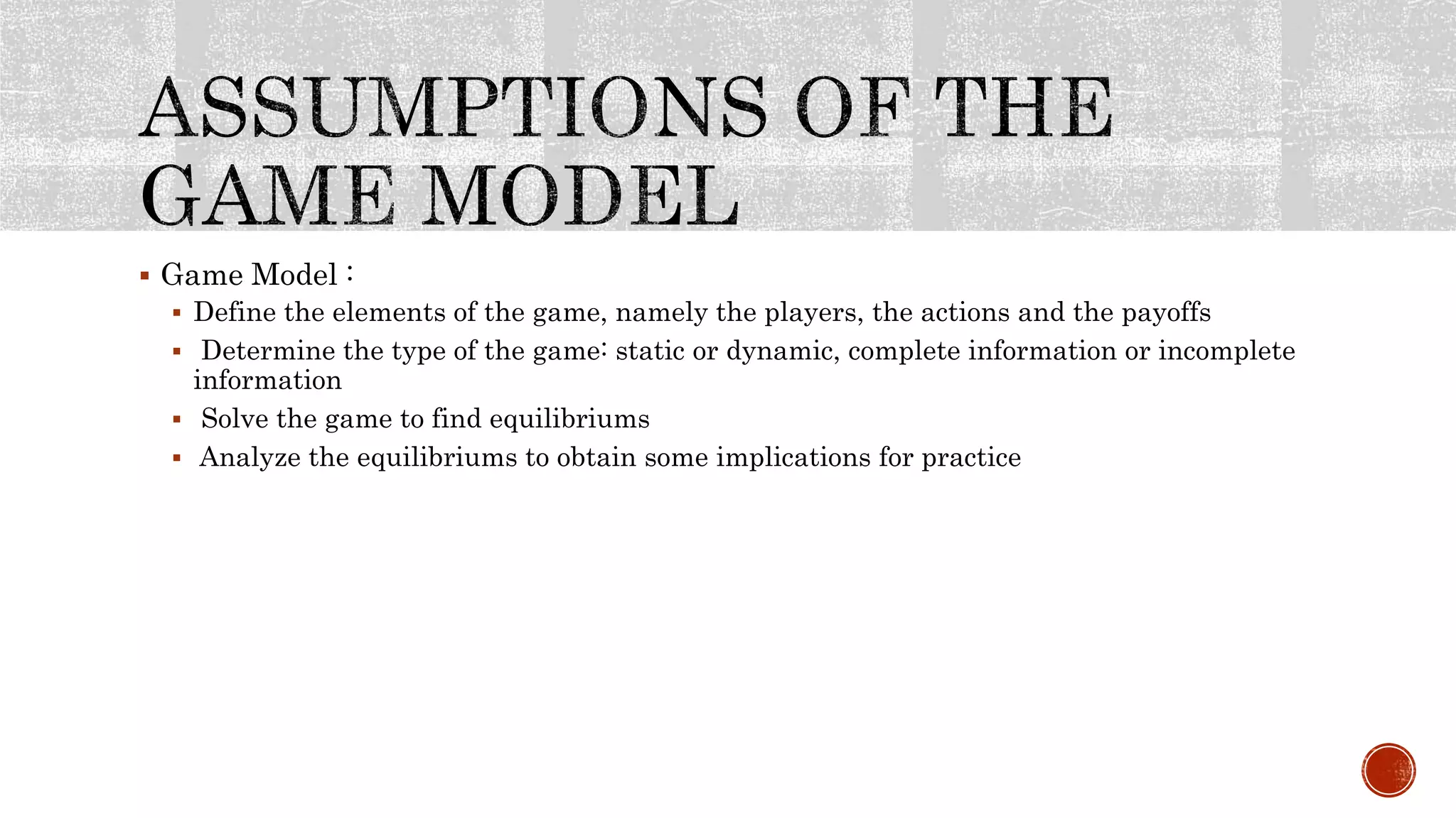  Game Model :
 Define the elements of the game, namely the players, the actions and the payoffs
 Determine the type of the game: static or dynamic, complete information or incomplete
information
 Solve the game to find equilibriums
 Analyze the equilibriums to obtain some implications for practice
 