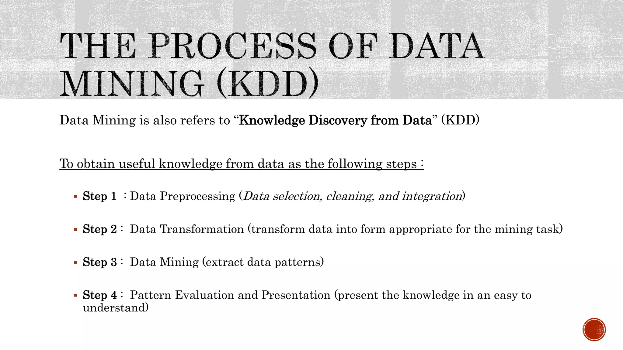 Data Mining is also refers to “Knowledge Discovery from Data” (KDD)
To obtain useful knowledge from data as the following steps :
 Step 1 : Data Preprocessing (Data selection, cleaning, and integration)
 Step 2 : Data Transformation (transform data into form appropriate for the mining task)
 Step 3 : Data Mining (extract data patterns)
 Step 4 : Pattern Evaluation and Presentation (present the knowledge in an easy to
understand)
 