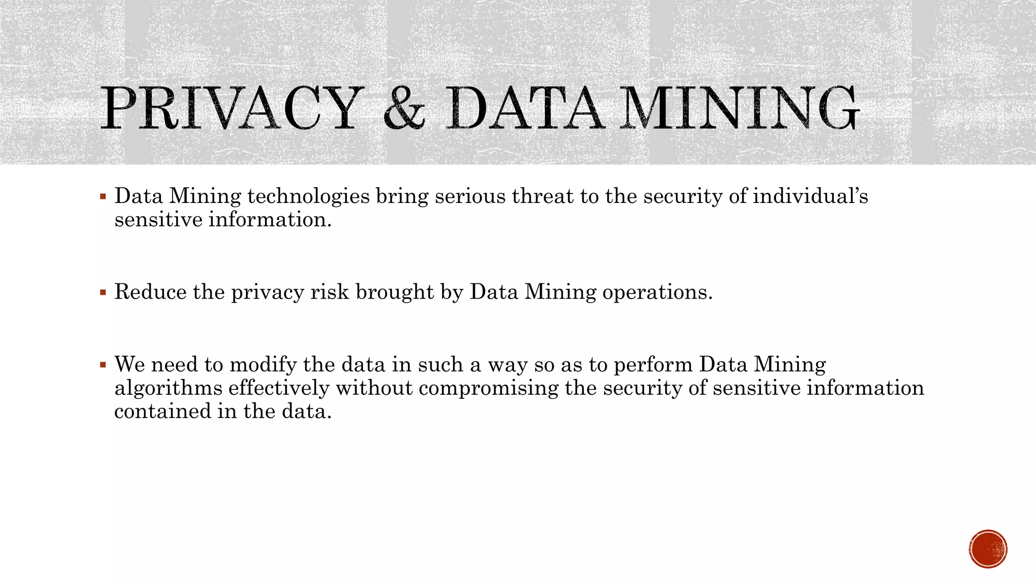  Data Mining technologies bring serious threat to the security of individual’s
sensitive information.
 Reduce the privacy risk brought by Data Mining operations.
 We need to modify the data in such a way so as to perform Data Mining
algorithms effectively without compromising the security of sensitive information
contained in the data.
 