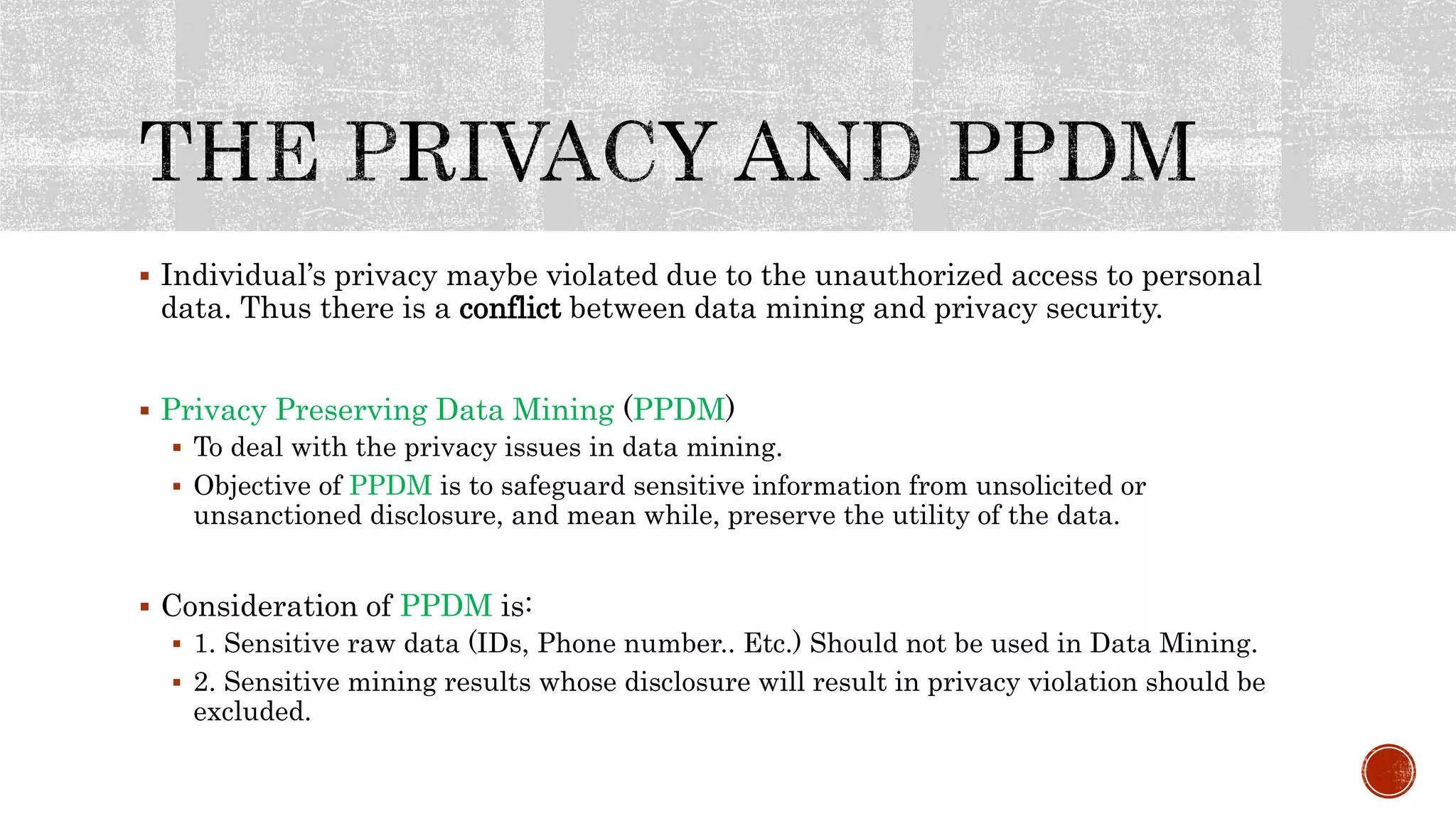  Individual’s privacy maybe violated due to the unauthorized access to personal
data. Thus there is a conflict between data mining and privacy security.
 Privacy Preserving Data Mining (PPDM)
 To deal with the privacy issues in data mining.
 Objective of PPDM is to safeguard sensitive information from unsolicited or
unsanctioned disclosure, and mean while, preserve the utility of the data.
 Consideration of PPDM is:
 1. Sensitive raw data (IDs, Phone number.. Etc.) Should not be used in Data Mining.
 2. Sensitive mining results whose disclosure will result in privacy violation should be
excluded.
 