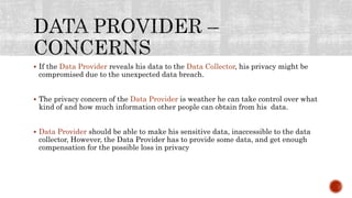 If the Data Provider reveals his data to the Data Collector, his privacy might be
compromised due to the unexpected data breach.
 The privacy concern of the Data Provider is weather he can take control over what
kind of and how much information other people can obtain from his data.
 Data Provider should be able to make his sensitive data, inaccessible to the data
collector, However, the Data Provider has to provide some data, and get enough
compensation for the possible loss in privacy
 