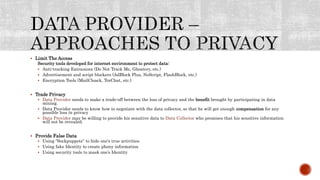  Limit The Access
Security tools developed for internet environment to protect data:
 Anti-tracking Extensions (Do Not Track Me, Ghostery, etc.)
 Advertisement and script blockers (AdBlock Plus, NoScript, FlashBlock, etc.)
 Encryption Tools (MailCloack, TorChat, etc.)
 Trade Privacy
 Data Provider needs to make a trade-off between the loss of privacy and the benefit brought by participating in data
mining.
 Data Provider needs to know how to negotiate with the data collector, so that he will get enough compensation for any
possible loss in privacy
 Data Provider may be willing to provide his sensitive data to Data Collector who promises that his sensitive information
will not be revealed.
 Provide False Data
 Using “Sockpuppets” to hide one’s true activities
 Using fake Identity to create phony information
 Using security tools to mask one’s Identity
 