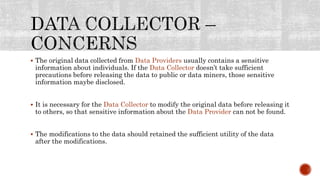  The original data collected from Data Providers usually contains a sensitive
information about individuals. If the Data Collector doesn’t take sufficient
precautions before releasing the data to public or data miners, those sensitive
information maybe disclosed.
 It is necessary for the Data Collector to modify the original data before releasing it
to others, so that sensitive information about the Data Provider can not be found.
 The modifications to the data should retained the sufficient utility of the data
after the modifications.
 