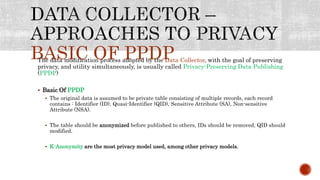 BASIC OF PPDPThe data modification process adopted by the Data Collector, with the goal of preserving
privacy, and utility simultaneously, is usually called Privacy-Preserving Data Publishing
(PPDP)
 Basic Of PPDP
 The original data is assumed to be private table consisting of multiple records, each record
contains : Identifier (ID), Quasi-Identifier (QID), Sensitive Attribute (SA), Non-sensitive
Attribute (NSA).
 The table should be anonymized before published to others, IDs should be removed, QID should
modified.
 K-Anonymity are the most privacy model used, among other privacy models.
 