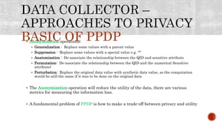 BASIC OF PPDP Anonymization operations:
 Generalization : Replace some values with a parent value
 Suppression : Replace some values with a special value e.g. ‘*’
 Anatomization : De-associate the relationship between the QID and sensitive attribute
 Permutation: De-associate the relationship between the QID and the numerical Sensitive
attribute)
 Perturbation: Replace the original data value with synthetic data value, so the computation
would be still the same if it was to be done on the original data
 The Anonymization operation will reduce the utility of the data, there are various
metrics for measuring the information loss.
 A fundamental problem of PPDP is how to make a trade-off between privacy and utility
 