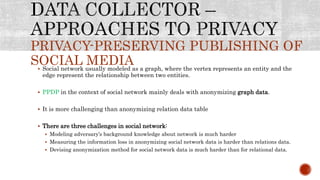 PRIVACY-PRESERVING PUBLISHING OF
SOCIAL MEDIA Social network usually modeled as a graph, where the vertex represents an entity and the
edge represent the relationship between two entities.
 PPDP in the context of social network mainly deals with anonymizing graph data.
 It is more challenging than anonymizing relation data table
 There are three challenges in social network:
 Modeling adversary’s background knowledge about network is much harder
 Measuring the information loss in anonymizing social network data is harder than relations data.
 Devising anonymization method for social network data is much harder than for relational data.
 