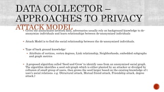 ATTACK MODEL Given the anonymized network data, adversaries usually rely on background knowledge to de-
anonymize individuals and learn relationships between de-anonymized individuals
 Attack Model is to find the social relationship between the de-anonymized individuals.
 Type of back ground knowledge:
 Attribute of vertices, vertex degrees, Link relationship, Neighborhoods, embedded subgraphs
and graph metrics
 A proposed algorithm called ‘Seed-and-Grow’ to identify uses from an anonymized social graph.
The algorithm identifies a seed sub-graph which is either planted by an attacker or divulged by
collusion of small group of users, then grows the seed larger based on the existing knowledge of t
user’s social relations. e.g. (Structural attack, Mutual friend attack, Friendship attack, degree
attack.)
 