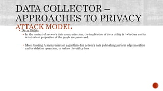 ATTACK MODEL Data Utility
 In the context of network data anonymization, the implication of data utility is : whether and to
what extent properties of the graph are preserved.
 Most Existing K-anonymization algorithms for network data publishing perform edge insertion
and/or deletion operation, to reduce the utility loss.
 