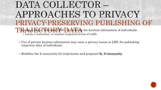 PRIVACY-PRESERVING PUBLISHING OF
TRAJECTORY DATA Location Based Services (LBS) : by utilizing the location information of individuals.
 Locate a restaurant, or monitor congestion levels of traffic
 Use of private location information may raise a privacy issues in LBS, for publishing
trajectory data of individuals.
 Redefine the k-anonymity for trajectories and proposed (k, ẟ)-anonymity
 