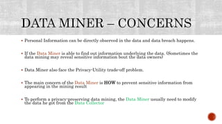  Personal Information can be directly observed in the data and data breach happens.
 If the Data Miner is able to find out information underlying the data. (Sometimes the
data mining may reveal sensitive information bout the data owners)
 Data Miner also face the Privacy-Utility trade-off problem.
 The main concern of the Data Miner is HOW to prevent sensitive information from
appearing in the mining result
 To perform a privacy-preserving data mining, the Data Miner usually need to modify
the data he got from the Data Collector
 