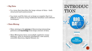  Big Data
 Is a term that describes the large volume of data – both
structured and unstructured.
 Is a term used for data set so large or complex that it is
difficult to process using traditional database and software
techniques.
 Data Mining
 Data mining is the process of discovering interesting
patterns and knowledge from large amount of data.
 Data Mining has been successfully applied to many
domains, such as business intelligence, web search,
scientific discovery, digital library, etc.
 