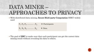  With distributed data mining, Secure Multi-party Computation (SMC) widely
used
 The goal of SMC to make sure that each participant can get the correct data
mining result without revealing his data to others.
P1, P2, P3, ……….. , Pm  Participants
X1, X2, X3, ………. , Xm  Data
 