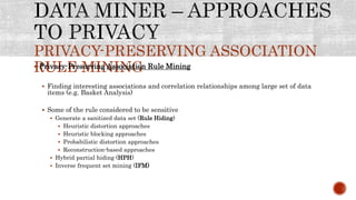 PRIVACY-PRESERVING ASSOCIATION
RULE MINING Privacy-Preserving Association Rule Mining
 Finding interesting associations and correlation relationships among large set of data
items (e.g. Basket Analysis)
 Some of the rule considered to be sensitive
 Generate a sanitized data set (Rule Hiding)
 Heuristic distortion approaches
 Heuristic blocking approaches
 Probabilistic distortion approaches
 Reconstruction-based approaches
 Hybrid partial hiding (HPH)
 Inverse frequent set mining (IFM)
 