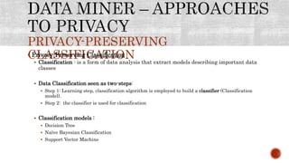 PRIVACY-PRESERVING
CLASSIFICATION Privacy-Preserving Classification
 Classification : is a form of data analysis that extract models describing important data
classes
 Data Classification seen as two-steps:
 Step 1: Learning step, classification algorithm is employed to build a classifier (Classification
model).
 Step 2: the classifier is used for classification
 Classification models :
 Decision Tree
 Naïve Bayesian Classification
 Support Vector Machine
 