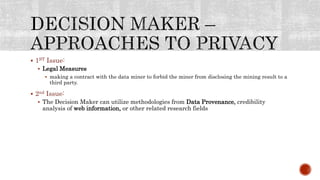  1ST Issue:
 Legal Measures
 making a contract with the data miner to forbid the miner from disclosing the mining result to a
third party.
 2nd Issue:
 The Decision Maker can utilize methodologies from Data Provenance, credibility
analysis of web information, or other related research fields
 