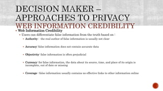 WEB INFORMATION CREDIBILITY
 Web Information Credibility
 Users can differentiate false information from the truth based on :
 Authority : the real author of false information is usually not clear
 Accuracy: false information does not contain accurate data
 Objectivity: false information is often prejudicial
 Currency: for false information, the data about its source, time, and place of its origin is
incomplete, out of date or missing
 Coverage : false information usually contains no effective links to other information online
 
