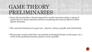 Game theory provides a formal approach to model situations where a group of
agents have to choose optimum actions considering the mutual effects of other
agents' decisions.
 The essential elements of a game are: players, actions, payoffs, and information.
 Players have actions that they can perform at designated times in the game. As a
result of the performed actions, players receive payoffs.
 