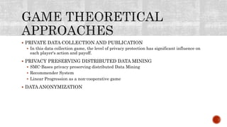  PRIVATE DATA COLLECTION AND PUBLICATION
 In this data collection game, the level of privacy protection has significant influence on
each player's action and payoff.
 PRIVACY PRESERVING DISTRIBUTED DATA MINING
 SMC-Bases privacy preserving distributed Data Mining
 Recommender System
 Linear Progression as a non-cooperative game
 DATA ANONYMIZATION
 