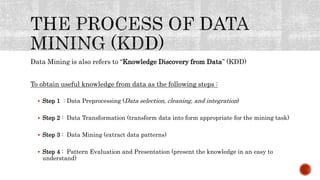 Data Mining is also refers to “Knowledge Discovery from Data” (KDD)
To obtain useful knowledge from data as the following steps :
 Step 1 : Data Preprocessing (Data selection, cleaning, and integration)
 Step 2 : Data Transformation (transform data into form appropriate for the mining task)
 Step 3 : Data Mining (extract data patterns)
 Step 4 : Pattern Evaluation and Presentation (present the knowledge in an easy to
understand)
 