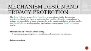  The Data Collector wants Data Providers to participate in the data mining
activity, i.e. hand over their private data, but the Data Providers may choose to
opt-out because of the privacy concerns. In order to get useful data mining results,
the Data Collector needs to design mechanisms to encourage Data Providers to
opt-in.
 Mechanisms for Truthful Data Sharing
 A mechanism requires agents to report their preferences over the outcomes.
 Privacy Auctions
 