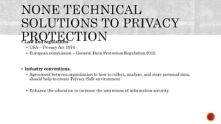  Law and regulations
 USA – Privacy Act 1974
 European commission – General Data Protection Regulation 2012
 Industry conventions.
 Agreement between organization to how to collect, analyze, and store personal data,
should help to create Privacy-Safe environment
 Enhance the education to increase the awareness of information security
 