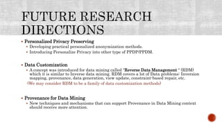  Personalized Privacy Preserving
 Developing practical personalized anonymization methods.
 Introducing Personalize Privacy into other type of PPDP/PPDM.
 Data Customization
 A concept was introduced for data mining called “Reverse Data Management “ (RDM)
which it is similar to Inverse data mining. RDM covers a lot of Data problems: Inversion
mapping, provenance, data generation, view update, constraint-based repair, etc.
(We may consider RDM to be a family of data customization methods)
 Provenance for Data Mining
 New techniques and mechanisms that can support Provenance in Data Mining context
should receive more attention.
 