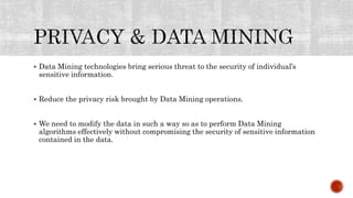  Data Mining technologies bring serious threat to the security of individual’s
sensitive information.
 Reduce the privacy risk brought by Data Mining operations.
 We need to modify the data in such a way so as to perform Data Mining
algorithms effectively without compromising the security of sensitive information
contained in the data.
 