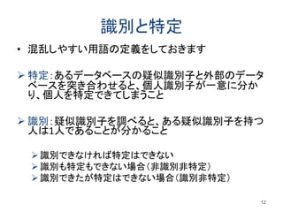 識別と特定
• 混乱しやすい用語の定義をしておきます
 特定：あるデータベースの疑似識別子と外部のデータ
ベースを突き合わせると、個人識別子が一意に分か
り、個人を特定できてしまうこと
 識別：疑似識別子を調べると、ある疑似識別子を持つ
人は1人であることが分かること
識別できなければ特定はできない
識別も特定もできない場合（非識別非特定）
識別できたが特定はできない場合（識別非特定）
12
 