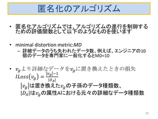 匿名化のアルゴリズム
• 匿名化アルゴリズムでは、アルゴリズムの進行を制御する
ための評価関数として以下のようなものを使います
• minimal distortion metric:MD
– 詳細データのうち失われたデータ数。例えば、エンジニアの10
個のデータを専門家に一般化するとMD=10
• 𝑣𝑔より詳細なデータを𝑣𝑔に置き換えたときの損失
𝐼𝐿𝑜𝑠𝑠 𝑣𝑔 =
𝑣 𝑔 −1
𝐷 𝐴
𝑣𝑔 は置き換えた𝑣𝑔の子孫のデータ種類数、
𝐷𝐴 は𝑣𝑔の属性Aにおける元々の詳細なデータ種類数
17
 