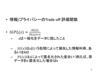 • 情報/プライバシーのTrade-off 評価関数
• 𝐼𝐺𝑃𝐿(𝑠) =
𝐼𝐺 𝑠
𝑃𝐿 𝑠 +1
– sは一般化をデータに施したこと
– 𝐼𝐺 𝑠 はsという処理によって損失した情報利得、あ
るいはMD
– 𝑃𝐿 𝑠 はsによって匿名化された度合い（例えば、原
データをk-匿名化した場合はk
19
 