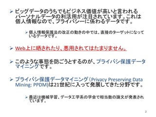  ビッグデータのうちでもビジネス価値が高いと言われる
パーソナルデータの利活用が注目されています。これは
個人情報なので、プライバシーに係わるデータです。
 個人情報保護法の改正の動きの中では、直接のターゲットになって
いるデータです。
 Web上に晒されたり、悪用されてはたまりません。
 このような事態を防ごうとするのが、プライバシ保護データ
マイニングです。
 プライバシ保護データマイニング（Privacy Preserving Data
Mining: PPDM)は21世紀に入って発展してきた分野です。
 最近は機械学習、データ工学系の学会で相当数の論文が発表され
ています。
2
 