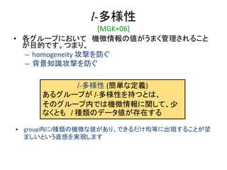 l-多様性
[MGK+06]
• 各グループにおいて 機微情報の値がうまく管理されること
が目的です。つまり、
– homogeneity 攻撃を防ぐ
– 背景知識攻撃を防ぐ
l-多様性 (簡単な定義)
あるグループが l-多様性を持つとは、
そのグループ内では機微情報に関して、少
なくとも l 種類のデータ値が存在する
• group内にl種類の機微な値があり、できるだけ均等に出現することが望
ましいという直感を実現します
 