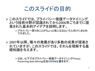 このスライドの目的
 このスライドでは、プライバシー保護データマイニング
という技術分野が認識されてから2006年ごろまでに提
案された基本的アイデアを説明します。
プライバシー周りのことがちょっと気になるという人向けにまとめ
てみました。
 2007年以降、種々の発展があり多数の成果が提案さ
れていますが、このスライドでは、それらを理解する基
礎知識を与えます。
なお、以下ではプライバシー保護データマイニングPrivacy
Preserving Data Mining)を短くPPDMと書きます。
3
 