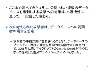 • ここまで述べてきたように、公開された複数のデータ
ベースを串刺しする攻撃への対策は、t-近接性に
至って、一段落した感あり。
 次に考えられた攻撃者は、データベースへの質問
者の場合を想定
– 攻撃者の事前知識に左右されることなく、データベースの
プライバシー保護の強度を数学的に制御できる概念とし
て、2006年以降、マイクロソフトのCynthia Dworkが中心に
なって提案した差分プライバシーがトレンドとなった。
36
 