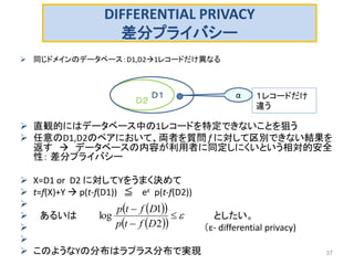 DIFFERENTIAL PRIVACY
差分プライバシー
 同じドメインのデータベース：D1,D21レコードだけ異なる
 直観的にはデータベース中の1レコードを特定できないことを狙う
 任意のD1,D2のペアにおいて、両者を質問 f に対して区別できない結果を
返す  データベースの内容が利用者に同定しにくいという相対的安全
性： 差分プライバシー
 X=D1 or D2 に対してYをうまく決めて
 t=f(X)+Y  p(t-f(D1)) ≦ eε p(t-f(D2))

 あるいは としたい。
 （ε- differential privacy)

 このようなYの分布はラプラス分布で実現 37
Ｄ２
Ｄ１ α １レコードだけ
違う
  
  



2
1
log
Dftp
Dftp
 
