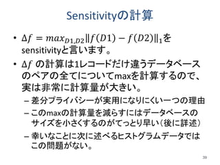 Sensitivityの計算
• ∆𝑓 = 𝑚𝑎𝑥 𝐷1,𝐷2 𝑓 𝐷1 − 𝑓 𝐷2 1を
sensitivityと言います。
• ∆𝑓 の計算は1レコードだけ違うデータベース
のペアの全てについてmaxを計算するので、
実は非常に計算量が大きい。
– 差分プライバシーが実用になりにくい一つの理由
– このmaxの計算量を減らすにはデータベースの
サイズを小さくするのがてっとり早い（後に詳述）
– 幸いなことに次に述べるヒストグラムデータでは
この問題がない。
39
 