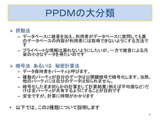 ＰＰＤＭの大分類
 摂動法
– データベースに雑音を加え、利用者がデータベースに質問しても真
のデータベースの内容が利用者には取得できないようにする方法で
す
– プライベートな情報は漏れないようにしたいが、一方で雑音による汚
染の小さなデータを得たいのです
 暗号法 あるいは 秘密計算法
– データ保持者をパーティと呼びます。
– 複数のパーティが自分のデータは公開鍵暗号で暗号化します。当然、
他のパーティには自分のデータは知られません。
– 暗号化したまま何らかの計算をして計算結果（例えば平均値など）だ
けは全パーティが共有するようにすることが目的です
– 安全ですが、計算に時間がかかります
• 以下では、この2種類について説明します
4
 