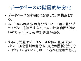 データベースの階層的細分化
• データベースを階層的に分割して、木構造とす
る。
• ルートからの高さi の部分木のノード毎に差分プ
ライバシーを適用すると、maxの計算範囲が小さ
いのでsensitivity ∆𝑓の計算量が減る。
• すると、問題はデータベース全体の差分プライ
バシーの𝜀と個別の部分木の𝜀𝑖との関係だが、そ
こはうまくできていて、以下に述べる定理がある。
41
 