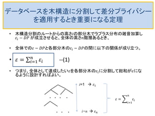 データベースを木構造に分割して差分プライバシー
を適用するとき重要になる定理
• 木構造分割のルートからの高さ𝑖の部分木でラプラス分布の雑音加算し
𝜀𝑖 − 𝐷𝑃 が成立させると、全体の高さ𝑛階層あるとき、
• 全体での𝜀 − 𝐷𝑃と各部分木の𝜀𝑖 − 𝐷𝑃の間に以下の関係が成り立つ。
• 𝜀 = 𝜀𝑖
𝑛
𝑖=1 --(1)
• つまり、全体として達成したい𝜀を各部分木の𝜀𝑖に分割して総和が𝜀にな
るように設計すればよい。
. . . .
. . .
i=1  𝜀1
i=n  𝜀 𝑛
𝜀 = 𝜀𝑖
𝑛
𝑖=1
 