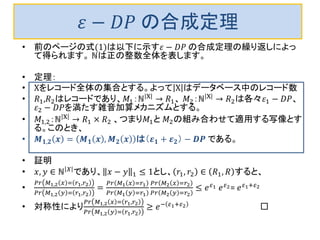 𝜀 − 𝐷𝑃 の合成定理
• 前のページの式(1)は以下に示す𝜀 − 𝐷𝑃 の合成定理の繰り返しによっ
て得られます。 ℕは正の整数全体を表します。
• 定理：
• Χをレコード全体の集合とする。よって Χ はデータベース中のレコード数
• 𝑅1,𝑅2はレコードであり、𝑀1：ℕ Χ
→ 𝑅1、 𝑀2：ℕ Χ
→ 𝑅2は各々𝜀1 − 𝐷𝑃、
𝜀2 − 𝐷𝑃を満たす雑音加算メカニズムとする。
• 𝑀1,2：ℕ Χ → 𝑅1 × 𝑅2 、つまり𝑀1と 𝑀2の組み合わせて適用する写像とす
る。このとき、
• 𝑴 𝟏,𝟐 𝒙 = 𝑴 𝟏 𝒙 , 𝑴 𝟐 𝒙 は（𝜺 𝟏 + 𝜺 𝟐） − 𝑫𝑷 である。
• 証明
• 𝑥, 𝑦 ∈ ℕ 𝑋 であり、 𝑥 − 𝑦 1 ≤ 1とし、 𝑟1, 𝑟2 ∈ 𝑅1, 𝑅 すると、
•
𝑃𝑟 𝑀1,2 𝑥 = 𝑟1,𝑟2
𝑃𝑟 𝑀1,2 𝑦 = 𝑟1,𝑟2
=
𝑃𝑟 𝑀1 𝑥 =𝑟1
𝑃𝑟 𝑀1 𝑦 =𝑟1
𝑃𝑟 𝑀2 𝑥 =𝑟2
𝑃𝑟 𝑀2 𝑦 =𝑟2
≤ 𝑒 𝜀1 𝑒 𝜀2= 𝑒 𝜀1+𝜀2
• 対称性により
𝑃𝑟 𝑀1,2 𝑥 = 𝑟1,𝑟2
𝑃𝑟 𝑀1,2 𝑦 = 𝑟1,𝑟2
≥ 𝑒− 𝜀1+𝜀2 □
 