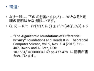 • 補遺：
• より一般に、下の式を満たす 𝜀, 𝛿 − 𝐷𝑃となると定
理の証明はかなり難しいです。
• 𝜀, 𝛿 − 𝐷𝑃： 𝑃𝑟 𝑀 𝑓, 𝐷1 ≤ 𝑒 𝜀 𝑃𝑟 𝑀 𝑓, 𝐷2 + 𝛿
– “The Algorithmic Foundations of Differential
Privacy” Foundations and Trends R in Theoretical
Computer Science, Vol. 9, Nos. 3–4 (2013) 211–
407, Dwork and A. Roth, DOI:
10.1561/0400000042 の pp.477-478 に証明が書
かれています。
 