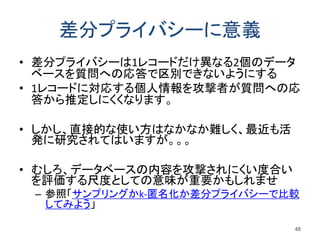 差分プライバシーに意義
• 差分プライバシーは1レコードだけ異なる2個のデータ
ベースを質問への応答で区別できないようにする
• 1レコードに対応する個人情報を攻撃者が質問への応
答から推定しにくくなります。
• しかし、直接的な使い方はなかなか難しく、最近も活
発に研究されてはいますが。。。
• むしろ、データベースの内容を攻撃されにくい度合い
を評価する尺度としての意味が重要かもしれませ
– 参照「サンプリングかk-匿名化か差分プライバシーで比較
してみよう」
48
 