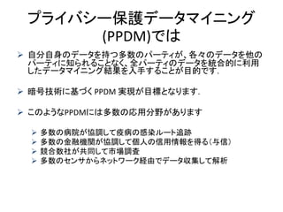 プライバシー保護データマイニング
(PPDM)では
 自分自身のデータを持つ多数のパーティが、各々のデータを他の
パーティに知られることなく、全パーティのデータを統合的に利用
したデータマイニング結果を入手することが目的です.
 暗号技術に基づく PPDM 実現が目標となります.
 このようなPPDMには多数の応用分野があります
 多数の病院が協調して疫病の感染ルート追跡
 多数の金融機関が協調して個人の信用情報を得る（与信）
 競合数社が共同して市場調査
 多数のセンサからネットワーク経由でデータ収集して解析
 