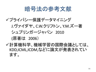 暗号法の参考文献
プライバシー保護データマイニング
J.ヴァイダヤ、C.W.クリフトン、Y.M.ズー著
シュプリンガージャパン 2010
(原著は 2006）
計算機科学、機械学習の国際会議としては、
KDD,ICML,ICDM,などに論文が発表されてい
ます。
54
 