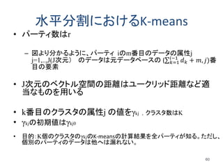 水平分割におけるK-means
• パーティ数はr
– 図より分かるように、パーティ iのm番目のデータの属性j
j=1,..,J(J次元） のデータは元データベースの ( 𝑑 𝑘 + 𝑚, 𝑗)𝑖−1
𝑘=1 番
目の要素
• J次元のベクトル空間の距離はユークリッド距離など適
当なものを用いる
• k番目のクラスタの属性j の値をγkj , クラスタ数はK
• γkjの初期値はγkj0
• 目的：K個のクラスタのγkjのK-meansの計算結果を全パーティが知る。ただし、
個別のパーティのデータは他へは漏れない。
60
 