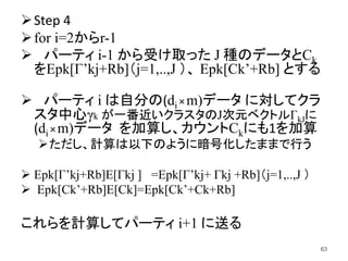 Step 4
for i=2からr-1
 パーティ i-1 から受け取った J 種のデータとCk
をEpk[Γ’kj+Rb]（j=1,..,J ）、 Epk[Ck’+Rb] とする
 パーティ i は自分の(di×m)データ に対してクラ
スタ中心γk が一番近いクラスタのJ次元ベクトルΓkJに
(di×m)データ を加算し、カウントCkにも1を加算
ただし、計算は以下のように暗号化したままで行う
 Epk[Γ’kj+Rb]E[Γkj ] =Epk[Γ’kj+ Γkj +Rb]（j=1,..,J ）
 Epk[Ck’+Rb]E[Ck]=Epk[Ck’+Ck+Rb]
これらを計算してパーティ i+1 に送る
63
 