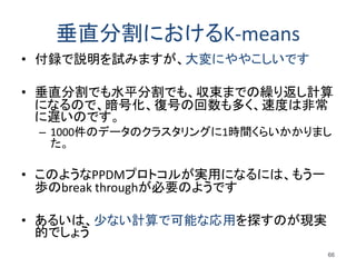 垂直分割におけるK-means
• 付録で説明を試みますが、大変にややこしいです
• 垂直分割でも水平分割でも、収束までの繰り返し計算
になるので、暗号化、復号の回数も多く、速度は非常
に遅いのです。
– 1000件のデータのクラスタリングに1時間くらいかかりまし
た。
• このようなPPDMプロトコルが実用になるには、もう一
歩のbreak throughが必要のようです
• あるいは、少ない計算で可能な応用を探すのが現実
的でしょう
66
 