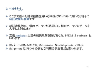 つけたし
 ここまで述べた暗号技術を用いるPPDMプロトコルにおいてはさらに
結託攻撃が強敵です
 結託攻撃とは t 個の パーティが結託して、別のパーティのデータを
入手しようとします
 定義 t-private ：上記の結託攻撃を防げるなら、PPDM は t-private と
いいます.
 総パーティ数= Mのとき, M-1-private なら full-private と呼ぶ.
 full-private は PPDM の安心な利用の試金石だと思われます.
67
 